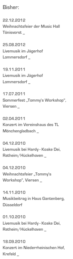 Bisher:

22.12.2012
Weihnachtsfeier der Music Hall
Tönisvorst _ mehr ...

25.08.2012
Livemusik im Jägerhof 
Lommersdorf _ mehr ...

19.11.2011
Livemusik im Jägerhof 
Lommersdorf _ mehr ...

17.07.2011
Sommerfest „Tommy‘s Workshop“,
Viersen _ mehr...

02.04.2011
Konzert im Vereinshaus des TL Mönchengladbach _ mehr... 

04.12.2010
Livemusik bei Hardy - Koake Dei, Ratheim/Hückelhoven _ mehr... 

04.12.2010
Weihnachtsfeier „Tommy‘s Workshop“, Viersen _ mehr... 

14.11.2010
Musikbeitrag in Haus Gantenberg, Düsseldorf  

01.10.2010
Livemusik bei Hardy - Koake Dei, Ratheim/Hückelhoven _ mehr...

18.09.2010
Konzert im Niederrheinischen Hof, Krefeld _ mehr...